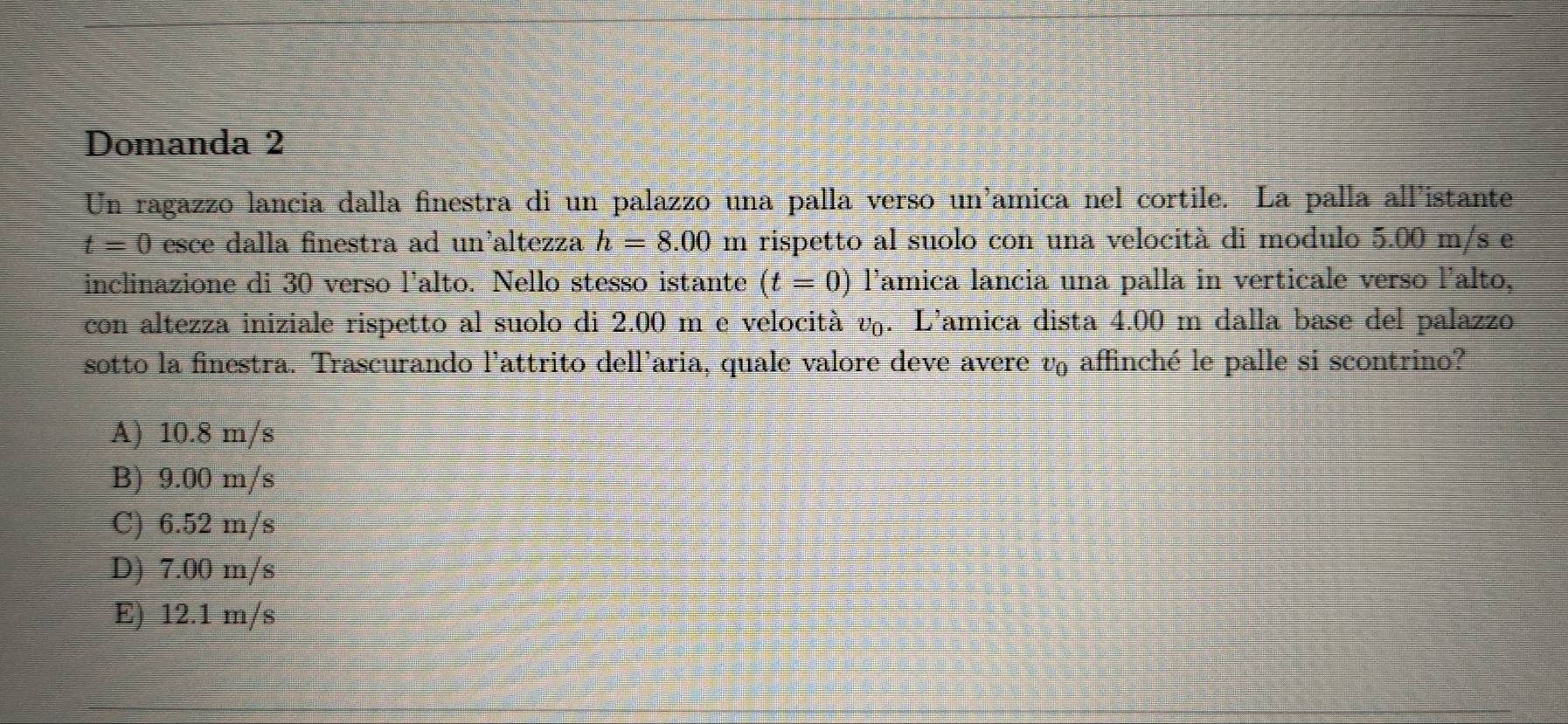 Domanda 2
Un ragazzo lancia dalla finestra di un palazzo una palla verso un'amica nel cortile. La palla all'istante
t=0 esce dalla finestra ad un'altezza h=8.00 m rispetto al suolo con una velocità di modulo 5.00 m/s e
inclinazione di 30 verso l'alto. Nello stesso istante (t=0) lamica lancia una palla in verticale verso l'alto,
con altezza iniziale rispetto al suolo di 2.00 m e velocità v_0. L’amica dista 4.00 m dalla base del palazzo
sotto la finestra. Trascurando l'attrito dell'aria, quale valore deve avere v affinché le palle si scontrino?
A) 10.8 m/s
B) 9.00 m/s
C) 6.52 m/s
D) 7.00 m/s
E) 12.1 m/s