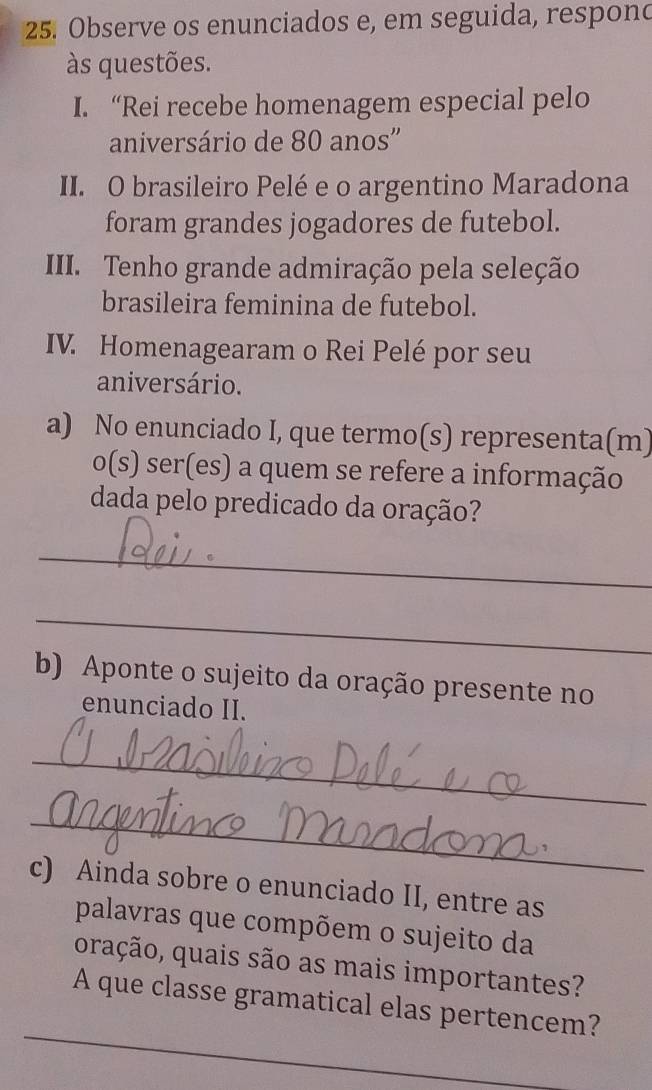 Observe os enunciados e, em seguida, respond 
às questões. 
I. “Rei recebe homenagem especial pelo 
aniversário de 80 anos'' 
II. O brasileiro Pelé e o argentino Maradona 
foram grandes jogadores de futebol. 
III. Tenho grande admiração pela seleção 
brasileira feminina de futebol. 
IV. Homenagearam o Rei Pelé por seu 
aniversário. 
a) No enunciado I, que termo(s) representa(m) 
o(s) ser(es) a quem se refere a informação 
dada pelo predicado da oração? 
_ 
_ 
b) Aponte o sujeito da oração presente no 
enunciado II. 
_ 
_ 
c) Ainda sobre o enunciado II, entre as 
palavras que compõem o sujeito da 
oração, quais são as mais importantes? 
_ 
A que classe gramatical elas pertencem?