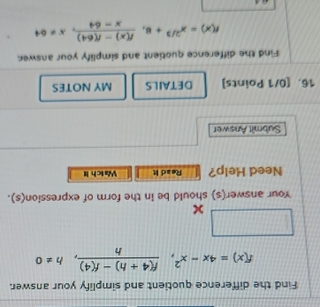 Find the difference quotient and simplify your answer.
f(x)=4x-x^2,  (f(4+h)-f(4))/h , h!= 0
overline 10.01  1/2 
Your answer(s) should be in the form of expression(s). 
Need Help? Read It Watch it 
Submît Answer 
16. [0/1 Points] DETAILS MY NOTES 
Find the difference quotient and simplify your answer
f(x)=x^(2/3)+8,  (f(x)-f(64))/x-64 , x!= 64