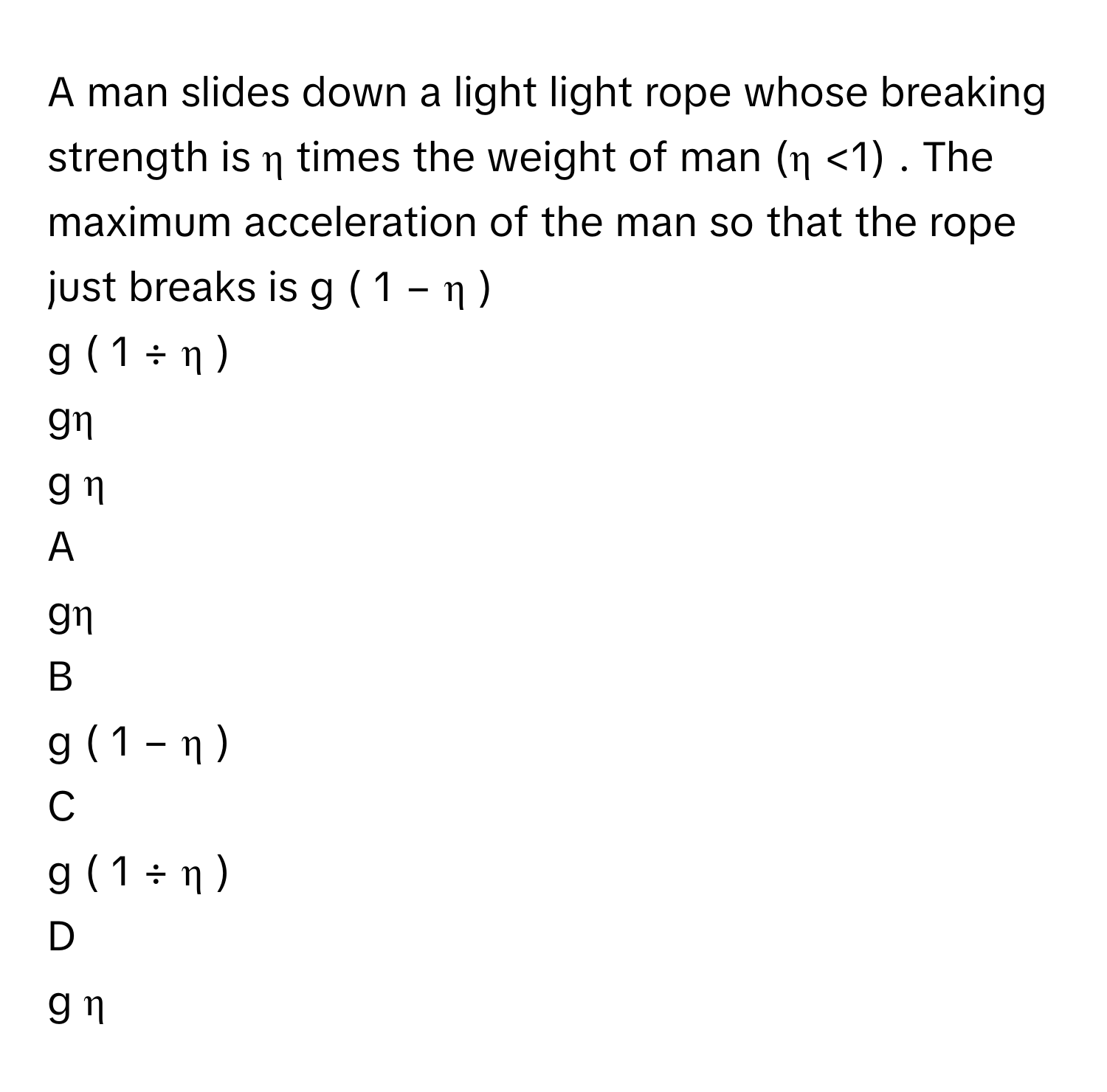 A man slides down a light light rope whose breaking strength is η      times the weight of man (η     <1) . The maximum acceleration of the man so that the rope just breaks is g  (  1  −  η  )     
g  (  1  ÷  η  )     
gη     
g   η          

A  
gη      


B  
g  (  1  −  η  )      


C  
g  (  1  ÷  η  )      


D  
g   η