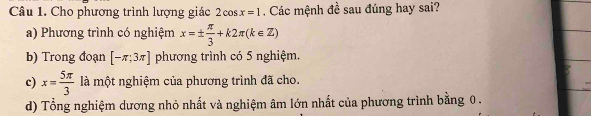 Cho phương trình lượng giác 2cos x=1. Các mệnh đề sau đúng hay sai?
a) Phương trình có nghiệm x=±  π /3 +k2π (k∈ Z)
b) Trong đoạn [-π ;3π ] phương trình có 5 nghiệm.
c) x= 5π /3  là một nghiệm của phương trình đã cho.
d) Tổng nghiệm dương nhỏ nhất và nghiệm âm lớn nhất của phương trình bằng 0.