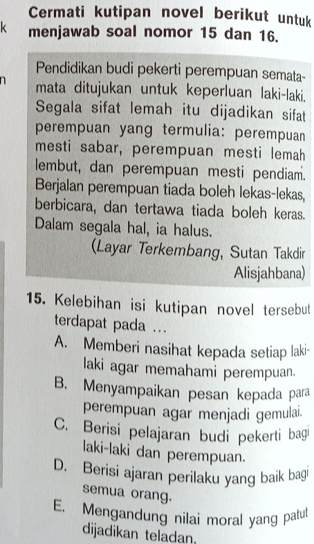 Cermati kutipan novel berikut untuk
k menjawab soal nomor 15 dan 16.
Pendidikan budi pekerti perempuan semata-
mata ditujukan untuk keperluan laki-laki.
Segala sifat lemah itu dijadikan sifat
perempuan yang termulia: perempuan
mesti sabar, perempuan mesti lemah
lembut, dan perempuan mesti pendiam.
Berjalan perempuan tiada boleh lekas-lekas,
berbicara, dan tertawa tiada boleh keras.
Dalam segala hal, ia halus.
Layar Terkembang, Sutan Takdir
Alisjahbana)
15. Kelebihan isi kutipan novel tersebut
terdapat pada ...
A. Memberi nasihat kepada setiap laki-
laki agar memahami perempuan.
B. Menyampaikan pesan kepada para
perempuan agar menjadi gemulai.
C. Berisi pelajaran budi pekerti bagi
laki-laki dan perempuan.
D. Berisi ajaran perilaku yang baik bagi
semua orang.
E. Mengandung nilai moral yang patut
dijadikan teladan