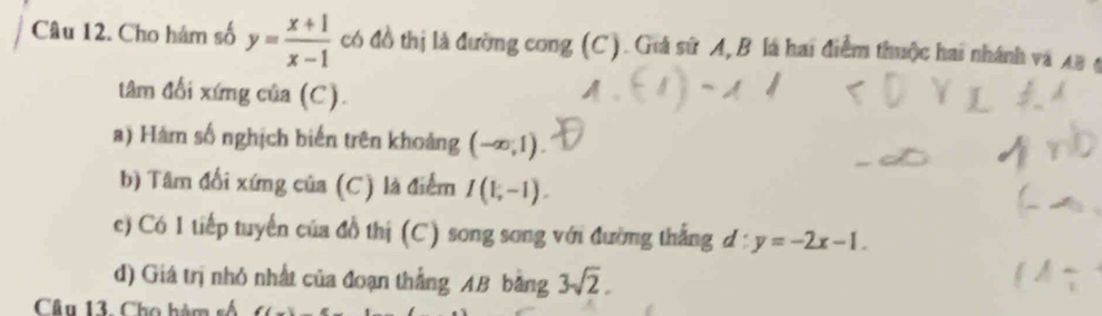 Cho hám số y= (x+1)/x-1  có đồ thị là đường cong (C). Giả sử A, B là hai điểm thuộc hai nhánh và AB 4 
tâm đổi xứng của (C). 
a) Hám số nghịch biến trên khoảng (-∈fty ,1). 
b) Tâm đổi xứng của (C) là điểm I(1,-1). 
c) Có 1 tiếp tuyển của đồ thị (C) song song với đường thắng d:y=-2x-1. 
d) Giá trị nhỏ nhất của đoạn thắng AB bằng 3sqrt(2). 
Câu 13. Cho hàm số