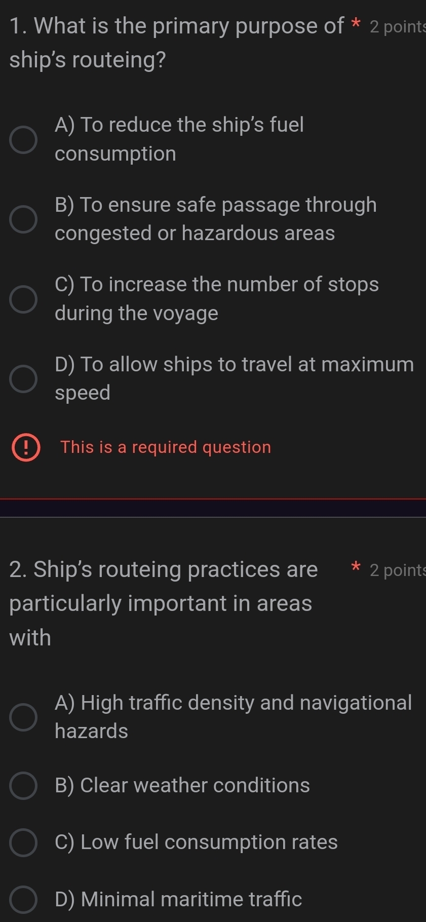 What is the primary purpose of * 2 points
ship's routeing?
A) To reduce the ship's fuel
consumption
B) To ensure safe passage through
congested or hazardous areas
C) To increase the number of stops
during the voyage
D) To allow ships to travel at maximum
speed
This is a required question
2. Ship’s routeing practices are 2 points
particularly important in areas
with
A) High traffic density and navigational
hazards
B) Clear weather conditions
C) Low fuel consumption rates
D) Minimal maritime traffic