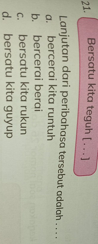 Bersatu kita teguh [_
Lanjutan dari peribahasa tersebut adalah . . . .
a. bercerai kita runtuh
b. bercerai berai
c. bersatu kita rukun
d. bersatu kita guyup