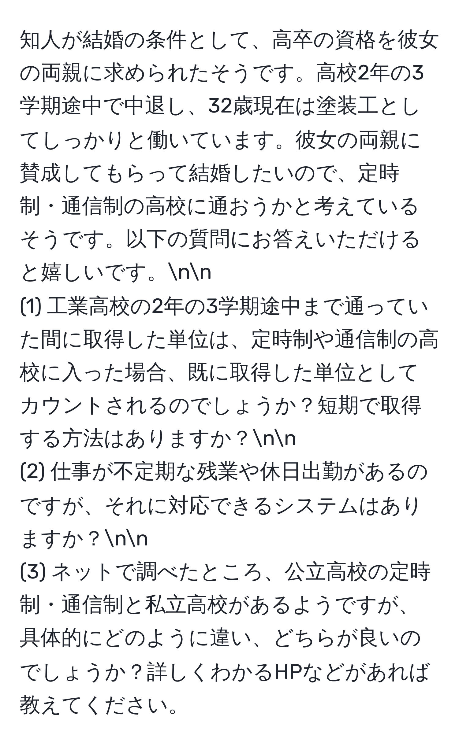 知人が結婚の条件として、高卒の資格を彼女の両親に求められたそうです。高校2年の3学期途中で中退し、32歳現在は塗装工としてしっかりと働いています。彼女の両親に賛成してもらって結婚したいので、定時制・通信制の高校に通おうかと考えているそうです。以下の質問にお答えいただけると嬉しいです。nn
(1) 工業高校の2年の3学期途中まで通っていた間に取得した単位は、定時制や通信制の高校に入った場合、既に取得した単位としてカウントされるのでしょうか？短期で取得する方法はありますか？nn
(2) 仕事が不定期な残業や休日出勤があるのですが、それに対応できるシステムはありますか？nn
(3) ネットで調べたところ、公立高校の定時制・通信制と私立高校があるようですが、具体的にどのように違い、どちらが良いのでしょうか？詳しくわかるHPなどがあれば教えてください。