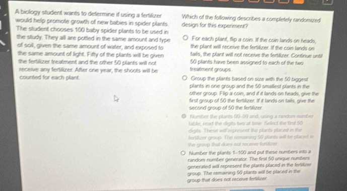 A biology student wants to determine if using a fertifizer Which of the following describes a completely randomized
would help promote growth of new babies in spider plants. design for this experiment?
The student chooses 100 baby spider plants to be used in
the study. They alll are potted in the same amount and type For each plant, flip a coin. If the coin lands on heads,
of soil, given the same amount of water, and exposed to the plant will receive the feriizer. If the coin lands on
the same amount of light. Fifty of the plants will be given tails, the plant will not receive the fertitizer. Continue unti
the fertilizer treatment and the other 50 plants will not treatment groups. 50 plants have been assigned to each of the two
receive any fertilizer. After one year, the shoots will be
counted for each plant. Group the plants based on size with the 50 biggest
plants in one group and the 50 smallest plants in the
other group. Flip a coin, and if it lands on heads, give the
first group of 50 the fertilizer. If it lands on tals, give the
second group of 50 the fertilizer.
● Number the plants 00-69 and, using a random number
Mible, read the digts two at time. Select the first 50
cligts. These will represent the plants placed in the
fertilkzer group. The remaining 50 plants will be placed in
the group that does not receve fertitize 
Number the plants 1-100 and put these numbers into a
random number generator. The first 50 unique numbers
generated will represent the plants placed in the fertilizer
group. The remaining 50 plants will be placed in the
group that does not receive fentlizer.