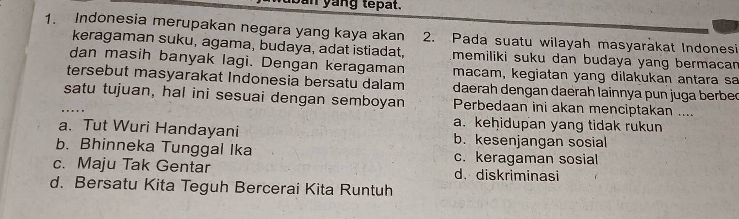 yang tepat.
1. Indonesia merupakan negara yang kaya akan 2. Pada suatu wilayah masyarakat Indonesi
keragaman suku, agama, budaya, adat istiadat, memiliki suku dan budaya yang bermacan 
dan masih banyak lagi. Dengan keragaman macam, kegiatan yang dilakukan antara sa
tersebut masyarakat Indonesia bersatu dalam daerah dengan daërah lainnya pun juga berbec
_satu tujuan, hal ini sesuai dengan semboyan Perbedaan ini akan menciptakan ....
a. keḥidupan yang tidak rukun
a. Tut Wuri Handayani b. kesenjangan sosial
b. Bhinneka Tunggal Ika
c. keragaman sosial
c. Maju Tak Gentar d. diskriminasi
d. Bersatu Kita Teguh Bercerai Kita Runtuh