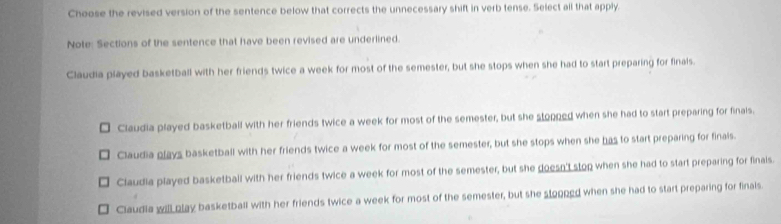 Choose the revised version of the sentence below that corrects the unnecessary shift in verb tense. Select all that apply.
Note: Sections of the sentence that have been revised are underlined.
Claudia played basketball with her friends twice a week for most of the semester, but she stops when she had to start preparing for finals.
Claudia played basketball with her friends twice a week for most of the semester, but she stopned when she had to start preparing for finals.
Claudia plays basketball with her friends twice a week for most of the semester, but she stops when she has to start preparing for finals.
Claudia played basketball with her friends twice a week for most of the semester, but she doesn't stop when she had to start preparing for finais.
Claudia will play basketball with her friends twice a week for most of the semester, but she stopped when she had to start preparing for finals.