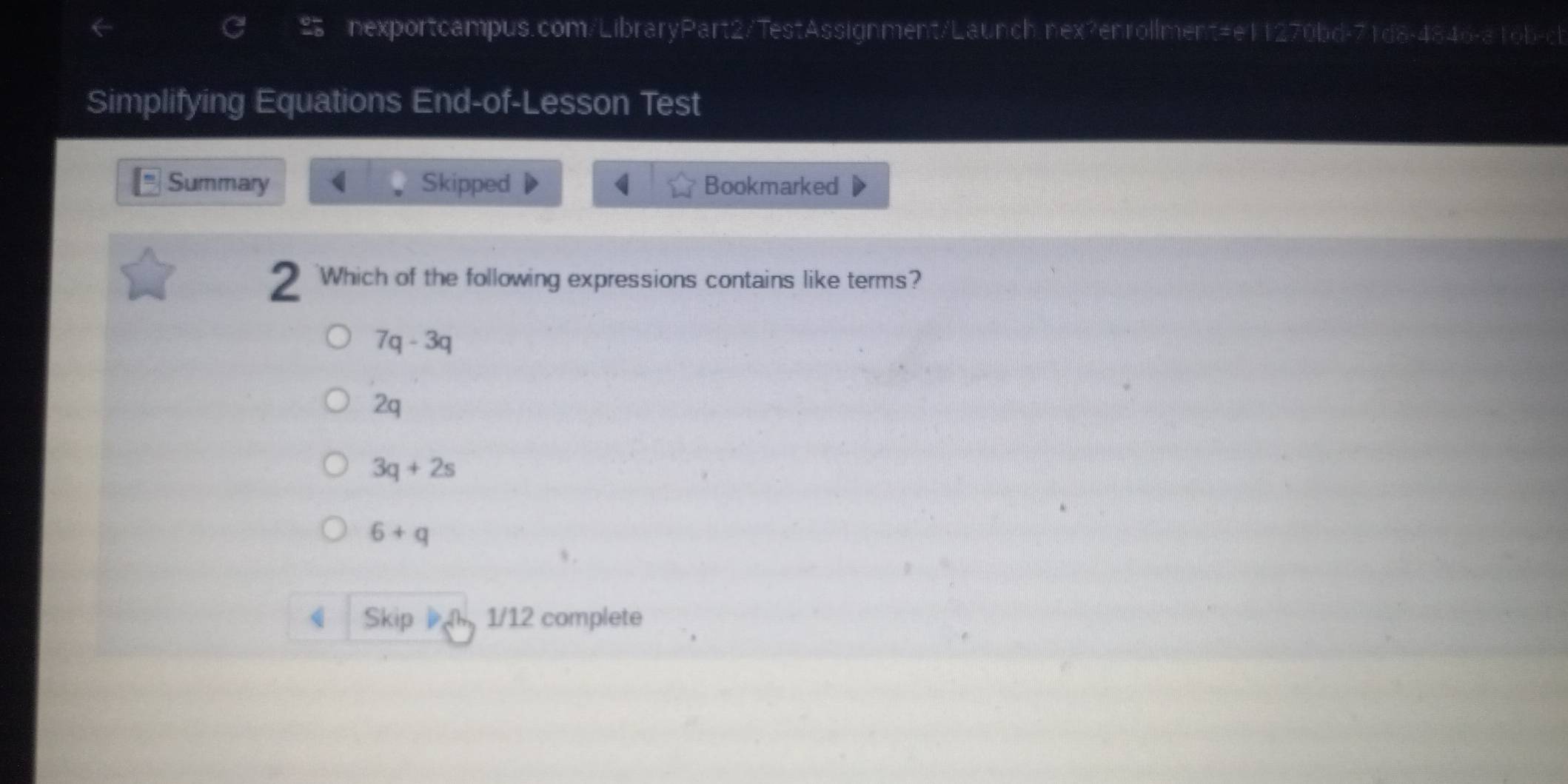 Simplifying Equations End-of-Lesson Test
Summary ( Skipped Bookmarked
2 'Which of the following expressions contains like terms?
7q-3q
2q
3q+2s
6+q
( Skip 1/12 complete