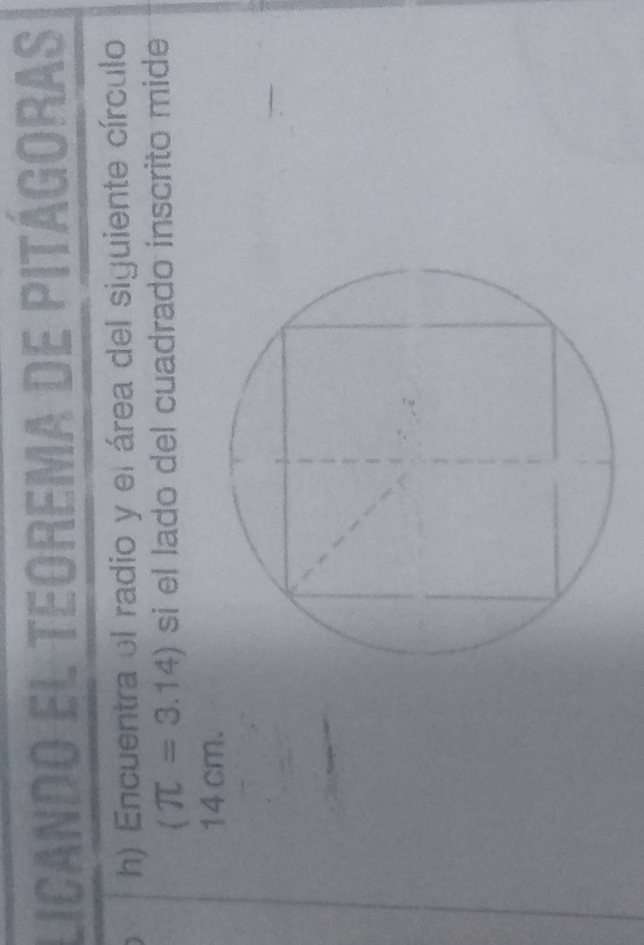 licando el teorema de pitágoras 
h) Encuentra el radio y el área del siguiente círculo
(π =3.14) si el lado del cuadrado inscrito mide
14 cm.