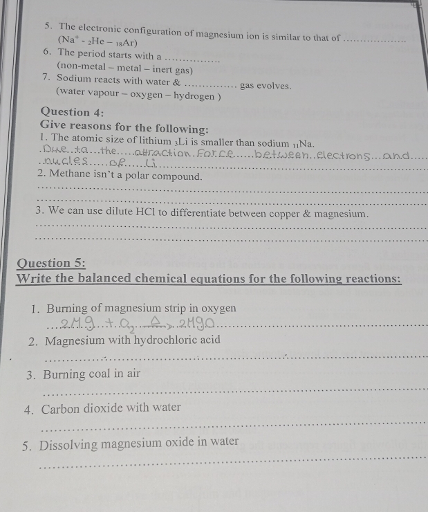 The electronic configuration of magnesium ion is similar to that of_ 
(Na^+-_2He-_18Ar) 
6. The period starts with a 
_ 
(non-metal - metal - inert gas) 
7. Sodium reacts with water & _gas evolves. 
(water vapour - oxygen - hydrogen ) 
Question 4: 
Give reasons for the following: 
1. The atomic size of lithium 3Li is smaller than sodium []Na. 
_ 
_ 
_ 
_ 
_ elect ron S .. a hd_ 
_ 
2. Methane isn’t a polar compound. 
_ 
3. We can use dilute HCl to differentiate between copper & magnesium. 
_ 
_ 
Question 5: 
Write the balanced chemical equations for the following reactions: 
1. Burning of magnesium strip in oxygen 
_ 
_ 
2. Magnesium with hydrochloric acid 
_ 
3. Burning coal in air 
_ 
4. Carbon dioxide with water 
_ 
_ 
5. Dissolving magnesium oxide in water