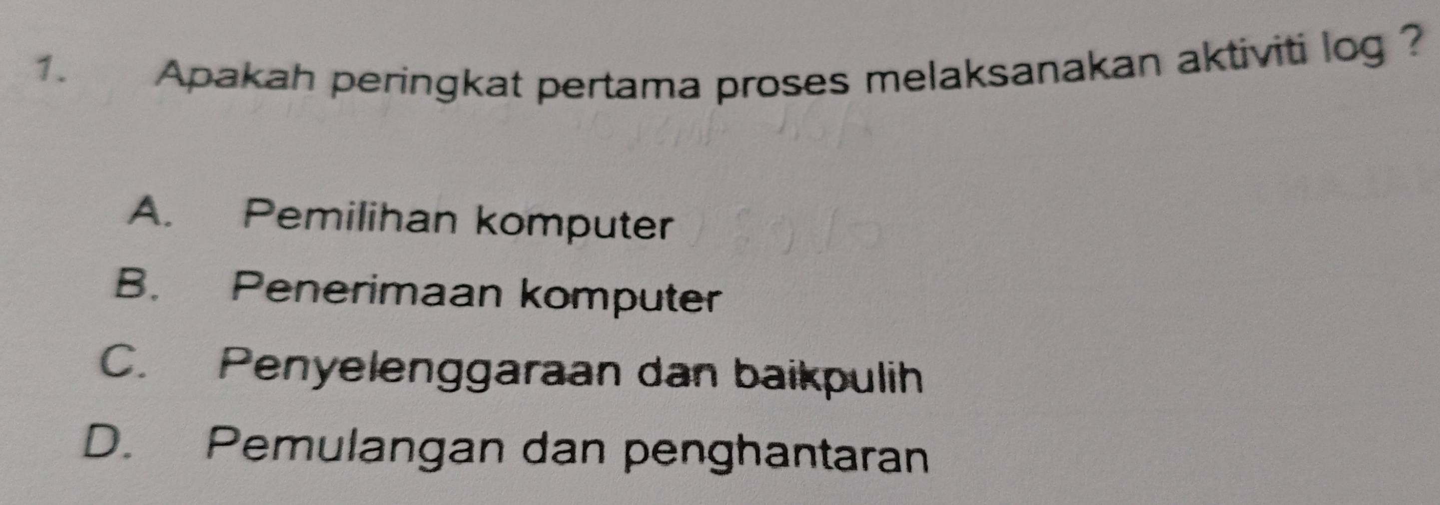 Apakah peringkat pertama proses melaksanakan aktiviti log ?
A. Pemilihan komputer
B. Penerimaan komputer
C. Penyelenggaraan dan baikpulih
D. Pemulangan dan penghantaran