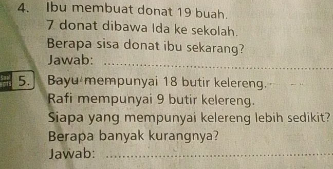 Ibu membuat donat 19 buah.
7 donat dibawa Ida ke sekolah. 
Berapa sisa donat ibu sekarang? 
Jawab:_ 
Soal 
JOTS 5. Bayu mempunyai 18 butir kelereng. 
Rafi mempunyai 9 butir kelereng. 
Siapa yang mempunyai kelereng lebih sedikit? 
Berapa banyak kurangnya? 
Jawab: