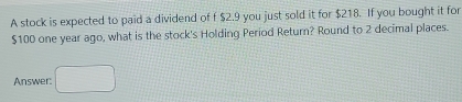 A stock is expected to paid a dividend of f $2.9 you just sold it for $218. If you bought it for
$100 one year ago, what is the stock's Holding Period Return? Round to 2 decimal places. 
Answer: □