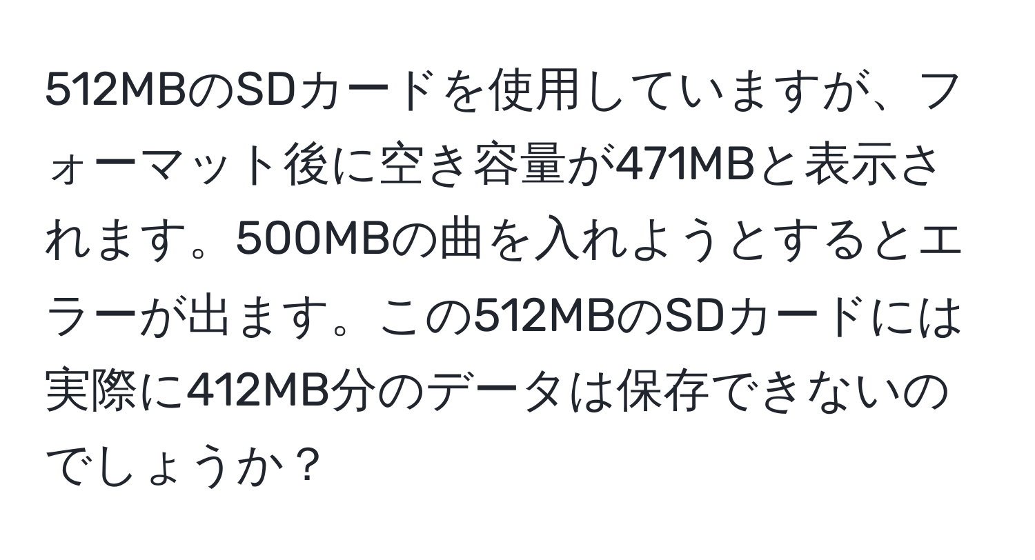 512MBのSDカードを使用していますが、フォーマット後に空き容量が471MBと表示されます。500MBの曲を入れようとするとエラーが出ます。この512MBのSDカードには実際に412MB分のデータは保存できないのでしょうか？