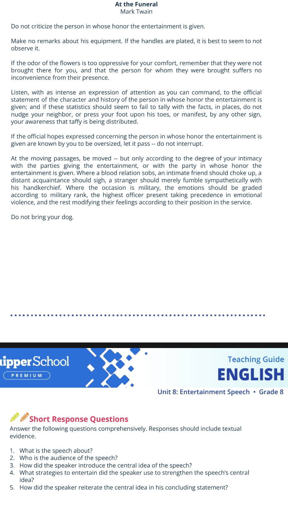At the Funeral 
Mark Twain 
Do not criticize the person in whose honor the entertainment is given. 
Make no remarks about his equipment. If the handles are plated, it is best to seem to not 
observe it. 
If the odor of the flowers is too oppressive for your comfort, remember that they were not 
brought there for you, and that the person for whom they were brought suffers no 
inconvenience from their presence. 
Listen, with as intense an expression of attention as you can command, to the official 
statement of the character and history of the person in whose honor the entertainment is 
given; and if these statistics should seem to fail to tally with the facts, in places, do not 
nudge your neighbor, or press your foot upon his toes, or manifest, by any other sign, 
your awareness that taffy is being distributed. 
If the official hopes expressed concerning the person in whose honor the entertainment is 
given are known by you to be oversized, let it pass -- do not interrupt. 
At the moving passages, be moved -- but only according to the degree of your intimacy 
with the parties giving the entertainment, or with the party in whose honor the 
entertainment is given. Where a blood relation sobs, an intimate friend should choke up, a 
distant acquaintance should sigh, a stranger should merely fumble sympathetically with 
his handkerchief. Where the occasion is military, the emotions should be graded 
according to military rank, the highest officer present taking precedence in emotional 
violence, and the rest modifying their feelings according to their position in the service. 
Do not bring your dog. 
ipper School Teaching Guide 
PREMIUM ENGLISH 
Unit 8: Entertainment Speech • Grade 8
Short Response Questions 
Answer the following questions comprehensively. Responses should include textual 
evidence. 
1. What is the speech about? 
2. Who is the audience of the speech? 
3. How did the speaker introduce the central idea of the speech? 
4. What strategies to entertain did the speaker use to strengthen the speech’s central 
idea? 
5. How did the speaker reiterate the central idea in his concluding statement?