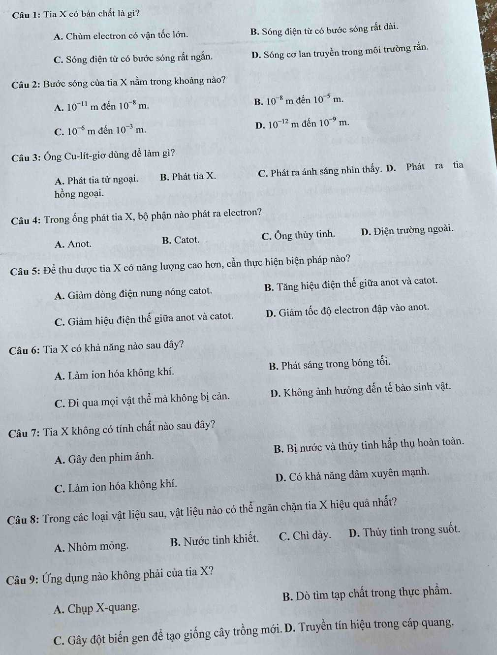 Tia X có bản chất là gì?
A. Chùm electron có vận tốc lớn. B. Sóng điện từ có bước sóng rất dài.
C. Sóng điện từ có bước sóng rất ngắn. D. Sóng cơ lan truyền trong môi trường rắn.
Câu 2: Bước sóng của tia X nằm trong khoảng nào?
B. 10^(-8)
A. 10^(-11) m đến 10^(-8)m. m đến 10^(-5)m.
D. 10^(-12)
C. 10^(-6) m đến 10^(-3)m. m đến 10^(-9)m.
Câu 3: Ống Cu-lít-giơ dùng để làm gì?
A. Phát tia tử ngoại. B. Phát tia X. C. Phát ra ánh sáng nhìn thấy. D. Phát ra tia
hồng ngoại.
Câu 4: Trong ống phát tia X, bộ phận nào phát ra electron?
A. Anot. B. Catot. C. Ông thủy tinh. D. Điện trường ngoài.
Câu 5: Để thu được tia X có năng lượng cao hơn, cần thực hiện biện pháp nào?
A. Giảm dòng điện nung nóng catot. B. Tăng hiệu điện thế giữa anot và catot.
C. Giảm hiệu điện thế giữa anot và catot. D. Giảm tốc độ electron đập vào anot.
Câu 6: Tia X có khả năng nào sau đây?
A. Làm ion hóa không khí. B. Phát sáng trong bóng tối.
C. Đi qua mọi vật thể mà không bị cản. D. Không ảnh hưởng đến tế bào sinh vật.
Câu 7: Tia X không có tính chất nào sau đây?
A. Gây đen phim ảnh. B. Bị nước và thủy tinh hấp thụ hoàn toàn.
C. Làm ion hóa không khí. D. Có khả năng đâm xuyên mạnh.
Câu 8: Trong các loại vật liệu sau, vật liệu nào có thể ngăn chặn tia X hiệu quả nhất?
A. Nhôm mỏng. B. Nước tinh khiết. C. Chì dày. D. Thủy tinh trong suốt.
Câu 9: Ứng dụng nào không phải của tia X?
A. Chụp X-quang. B. Dò tìm tạp chất trong thực phẩm.
C. Gây đột biến gen để tạo giống cây trồng mới. D. Truyền tín hiệu trong cáp quang.