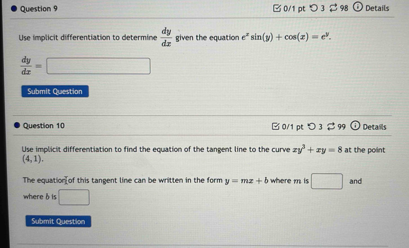 つ 3 ⇄ 98 Details 
Use implicit differentiation to determine  dy/dx  given the equation e^xsin (y)+cos (x)=e^y.
 dy/dx =□
Submit Question 
Question 10 ✔ 0/1 pt : O 3 % 99 C Details 
Use implicit differentiation to find the equation of the tangent line to the curve xy^3+xy=8 at the point
(4,1). 
The equation of this tangent line can be written in the form y=mx+b where m is □ and 
where b is □ 
Submit Question