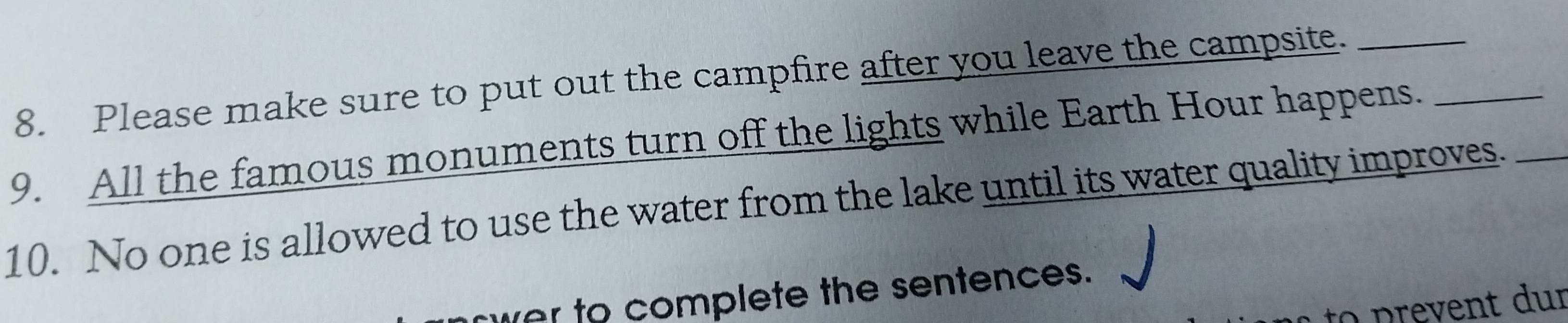 Please make sure to put out the campfire after you leave the campsite._ 
9. All the famous monuments turn off the lights while Earth Hour happens._ 
10. No one is allowed to use the water from the lake until its water quality improves._ 
wer to complete the sentences. 
to p re ent dur