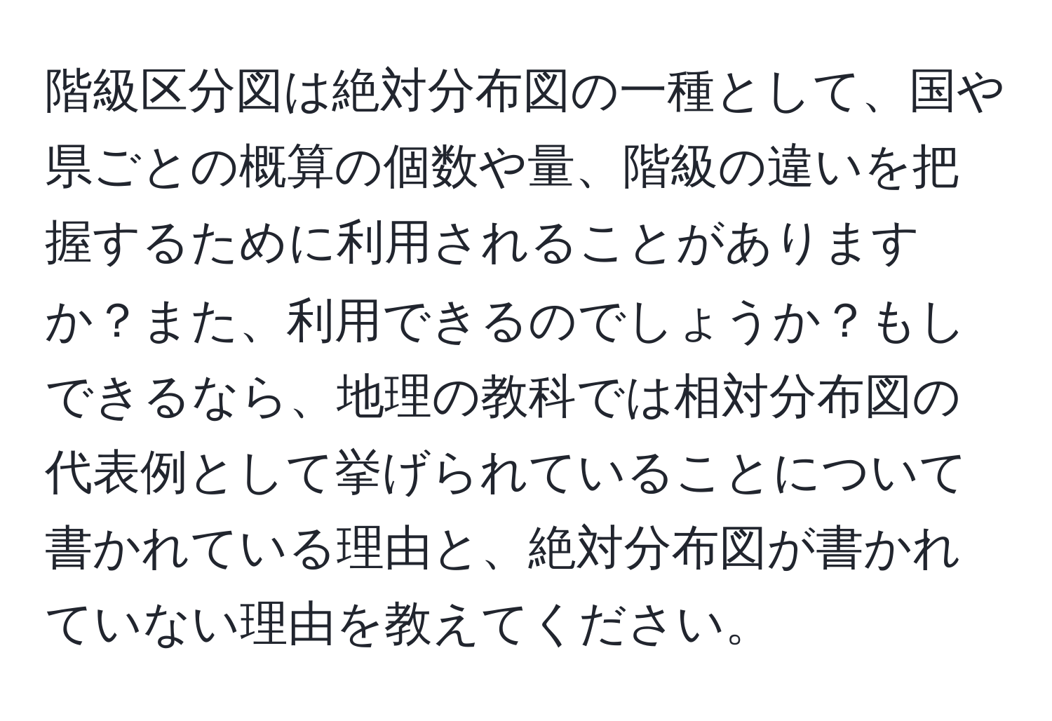 階級区分図は絶対分布図の一種として、国や県ごとの概算の個数や量、階級の違いを把握するために利用されることがありますか？また、利用できるのでしょうか？もしできるなら、地理の教科では相対分布図の代表例として挙げられていることについて書かれている理由と、絶対分布図が書かれていない理由を教えてください。