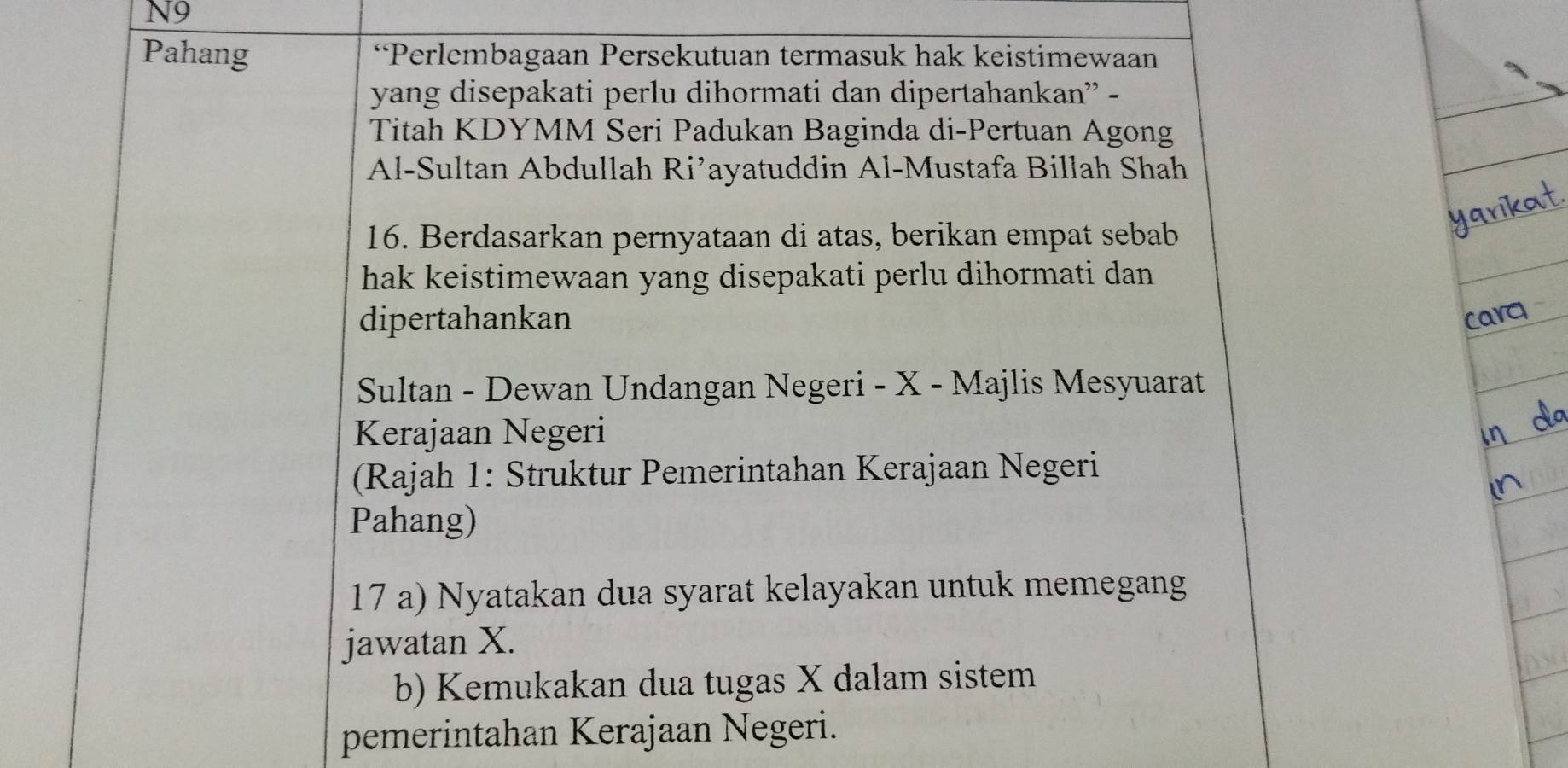 N9 
Pahang “Perlembagaan Persekutuan termasuk hak keistimewaan 
yang disepakati perlu dihormati dan dipertahankan” - 
Titah KDYMM Seri Padukan Baginda di-Pertuan Agong 
Al-Sultan Abdullah Ri’ayatuddin Al-Mustafa Billah Shah 
16. Berdasarkan pernyataan di atas, berikan empat sebab 
hak keistimewaan yang disepakati perlu dihormati dan 
dipertahankan 
carq 
Sultan - Dewan Undangan Negeri - X - Majlis Mesyuarat 
Kerajaan Negeri 
(Rajah 1: Struktur Pemerintahan Kerajaan Negeri 
Pahang) 
17 a) Nyatakan dua syarat kelayakan untuk memegang 
jawatan X. 
b) Kemukakan dua tugas X dalam sistem 
pemerintahan Kerajaan Negeri.