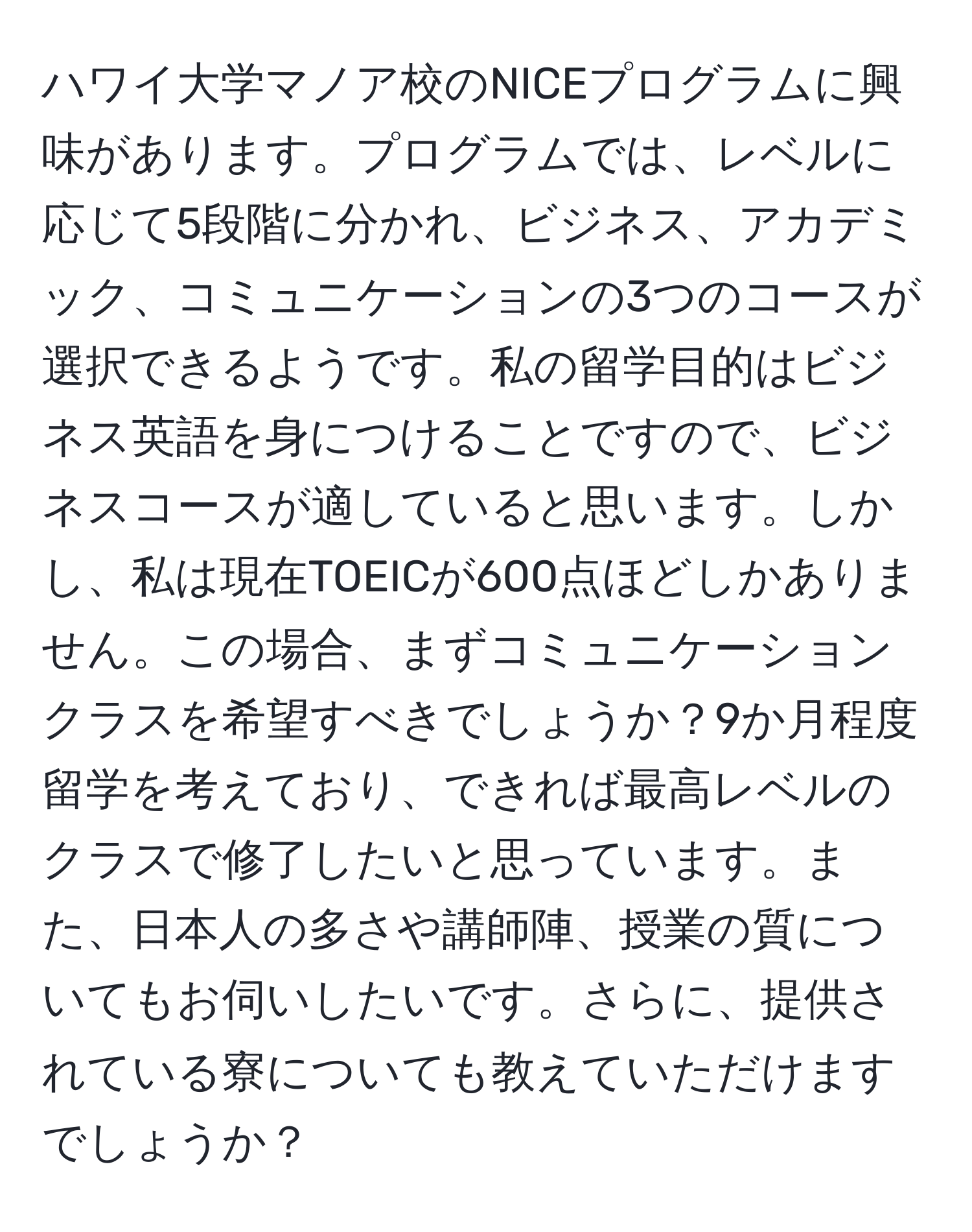 ハワイ大学マノア校のNICEプログラムに興味があります。プログラムでは、レベルに応じて5段階に分かれ、ビジネス、アカデミック、コミュニケーションの3つのコースが選択できるようです。私の留学目的はビジネス英語を身につけることですので、ビジネスコースが適していると思います。しかし、私は現在TOEICが600点ほどしかありません。この場合、まずコミュニケーションクラスを希望すべきでしょうか？9か月程度留学を考えており、できれば最高レベルのクラスで修了したいと思っています。また、日本人の多さや講師陣、授業の質についてもお伺いしたいです。さらに、提供されている寮についても教えていただけますでしょうか？