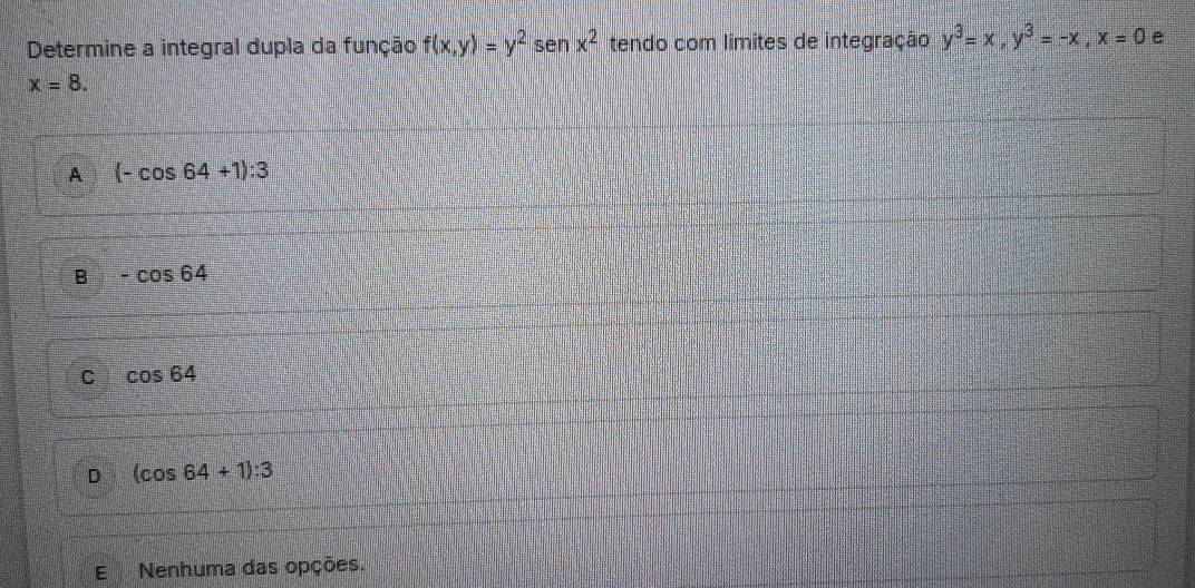 Determine a integral dupla da função f(x,y)=y^2 sen x^2 tendo com límites de integração y^3=x, y^3=-x, x=0 e
x=8.
A (-cos 64+1):3
B -cos 64
C cos 64
D (cos 64+1):3
E Nenhuma das opções.