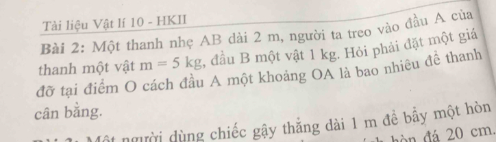 Tài liệu Vật lí 10 - HKII 
Bài 2: Một thanh nhẹ AB dài 2 m, người ta treo vào đầu A của 
thanh một vật m=5kg , đầu B một vật 1 kg. Hỏi phải đặt một giá 
đỡ tại điểm O cách đầu A một khoảng OA là bao nhiêu để thanh 
cân bằng. 
* người dùng chiếc gậy thẳng dài 1 m đề bầy một hòn 
hò n đá 20 cm.