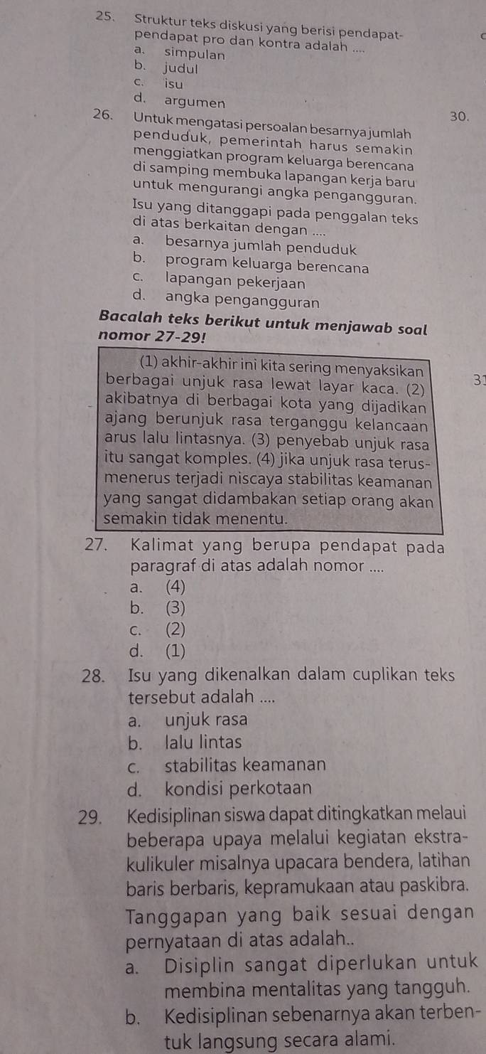 Struktur teks diskusi yang berisi pendapat-
pendapat pro dan kontra adalah ....
a. simpulan
b. judul
c. isu
d. argumen
30.
26. Untuk mengatasi persoalan besarnya jumlah
penduduk, pemerintah harus semakin
menggiatkan program keluarga berencana
di samping membuka lapangan kerja baru
untuk mengurangi angka pengangguran.
Isu yang ditanggapi pada penggalan teks
di atas berkaitan dengan ....
a. besarnya jumlah penduduk
b. program keluarga berencana
c. lapangan pekerjaan
d. angka pengangguran
Bacalah teks berikut untuk menjawab soal
nomor 27-29!
(1) akhir-akhir ini kita sering menyaksikan
berbagai unjuk rasa lewat layar kaca. (2) 31
akibatnya di berbagai kota yang dijadikan 
ajang berunjuk rasa terganggu kelancaan
arus lalu lintasnya. (3) penyebab unjuk rasa
itu sangat komples. (4) jika unjuk rasa terus-
menerus terjadi niscaya stabilitas keamanan
yang sangat didambakan setiap orang akan
semakin tidak menentu.
27. Kalimat yang berupa pendapat pada
paragraf di atas adalah nomor ....
a. (4)
b. (3)
c. (2)
d. (1)
28. Isu yang dikenalkan dalam cuplikan teks
tersebut adalah ....
a. unjuk rasa
b. lalu lintas
c. stabilitas keamanan
d. kondisi perkotaan
29. Kedisiplinan siswa dapat ditingkatkan melaui
beberapa upaya melalui kegiatan ekstra-
kulikuler misalnya upacara bendera, latihan
baris berbaris, kepramukaan atau paskibra.
Tanggapan yang baik sesuai dengan
pernyataan di atas adalah..
a. Disiplin sangat diperlukan untuk
membina mentalitas yang tangguh.
b. Kedisiplinan sebenarnya akan terben-
tuk langsung secara alami.