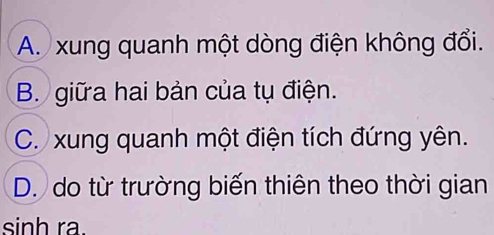 A. xung quanh một dòng điện không đổi.
B. giữa hai bản của tụ điện.
C. xung quanh một điện tích đứng yên.
D. do từ trường biến thiên theo thời gian
sinh ra.