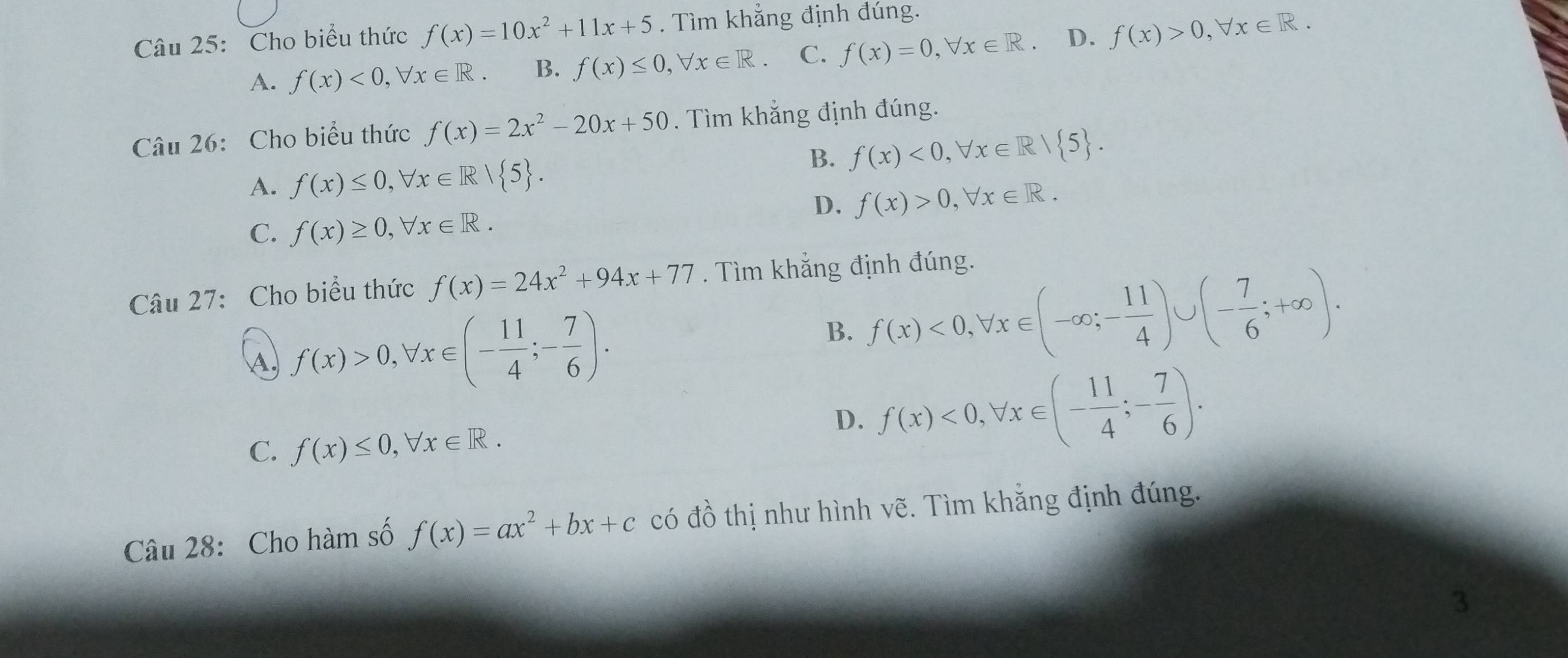 Cho biểu thức f(x)=10x^2+11x+5. Tìm khẳng định đúng.
A. f(x)<0</tex>, forall x∈ R B. f(x)≤ 0, forall x∈ R. C. f(x)=0, forall x∈ R D. f(x)>0, forall x∈ R. 
Câu 26: Cho biểu thức f(x)=2x^2-20x+50. Tìm khẳng định đúng.
B. f(x)<0</tex>, forall x∈ R/ 5.
A. f(x)≤ 0, forall x∈ R| 5.
D. f(x)>0, forall x∈ R.
C. f(x)≥ 0, forall x∈ R. 
Câu 27: Cho biểu thức f(x)=24x^2+94x+77. Tìm khẳng định đúng.
A f(x)>0, forall x∈ (- 11/4 ;- 7/6 ).
B. f(x)<0</tex>, forall x∈ (-∈fty ;- 11/4 )∪ (- 7/6 ;+∈fty ).
C. f(x)≤ 0, forall x∈ R.
D. f(x)<0</tex>, forall x∈ (- 11/4 ;- 7/6 ). 
Câu 28: Cho hàm số f(x)=ax^2+bx+c có đồ thị như hình vẽ. Tìm khẳng định đúng.
3