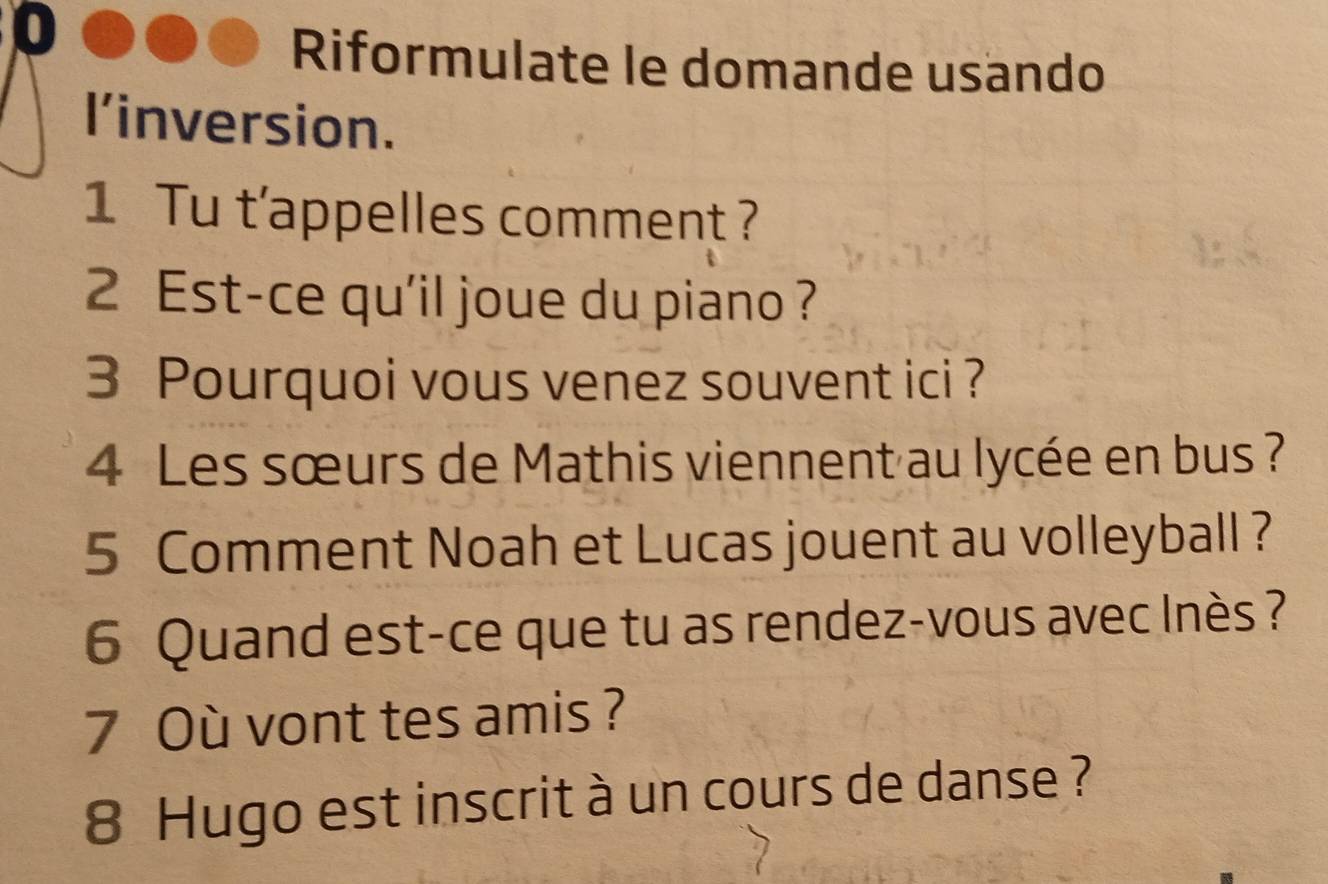 Riformulate le domande usando 
l’inversion. 
1 Tu t’appelles comment ? 
2 Est-ce qu'il joue du piano ? 
3 Pourquoi vous venez souvent ici ? 
4 Les sœurs de Mathis viennent au lycée en bus ? 
5 Comment Noah et Lucas jouent au volleyball ? 
6 Quand est-ce que tu as rendez-vous avec Inès ? 
7 Où vont tes amis ? 
8 Hugo est inscrit à un cours de danse ?