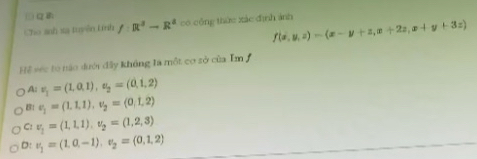 αB:
Cho anh xa tuyên Lính f:R^3-R^3 có công thức xác đình ảnh
f(x,y,z)=(x-y+z,x+2z,x+y+3z)
Hể séc tó nào dưới đây không la một cơ sở của Im
A: v_1=(1,0,1), u_2=(0,1,2)
B: v_1=(1.1,1), v_2=(0,1,2)
C: v_1=(1,1,1), v_2=(1,2,3)
D: nu _1=(1,0,-1), nu _2=(0,1,2)