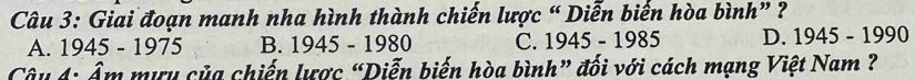 Giai đoạn manh nha hình thành chiến lược “ Diễn biến hòa bình” ?
A. 1945 - 1975 B. 1945-1980 C. 1945-1985 D. 1945-1990
Câu 4: Âm mưu của chiến lược “Diễn biến hòa bình” đối với cách mạng Việt Nam ?