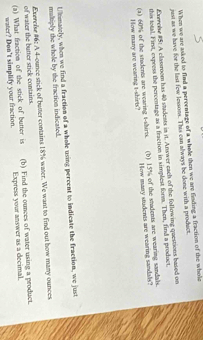 When we are asked to find a percentage of a whole then we are finding a fraction of the whole 
just as we have for the last few lessons. This can always be done with a product. 
Exercise #5: A classroom has 40 students in it. Answer each of the following questions based on 
this total. First, express the percentage as a fraction in simplest form. Then, find a product. 
(a) 60% of the students are wearing t-shirts. (b) 15% of the students are wearing sandals. 
How many are wearing t-shirts? How many students are wearing sandals? 
Ultimately, when we find a fraction of a whole using percent to indicate the fraction, we just 
multiply the whole by the fraction indicated. 
Exercise #6: A 4-ounce stick of butter contains 18% water. We want to find out how many ounces
of water the butter stick contains. 
(a) What fraction of the stick of butter is (b) Find the ounces of water using a product. 
water? Don’t simplify your fraction. Express your answer as a decimal.