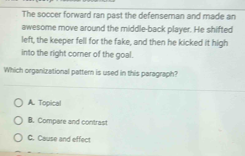 The soccer forward ran past the defenseman and made an
awesome move around the middle-back player. He shifted
left, the keeper fell for the fake, and then he kicked it high
into the right corner of the goal.
Which organizational pattern is used in this paragraph?
A. Topical
B. Compare and contrast
C. Cause and effect