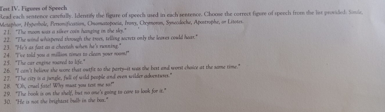 Test IV. Figures of Speech 
Read each sentence carefully. Identify the figure of speech used in each sentence. Choose the correct figure of speech from the list provided: Simile, 
Metaphor, Hyperbole, Personification, Onomatopoeia, Irony, Oxymoron, Synecdoche, Apostrophe, or Litotes. 
21. "The moon was a silver coin hanging in the sky." 
22. "The wind whispered through the trees, telling secrets only the leaves could hear." 
23. "He’s as fast as a cheetah when he’s running." 
24. "I’ve told you a million times to clean your room!" 
25. "The car engine roared to life." 
26. "I can’t believe she wore that outfit to the party—it was the best and worst choice at the same time." 
27. "The city is a jungle, full of wild people and even wilder adventures." 
28. "Oh, cruel fate! Why must you test me so?" 
29. "The book is on the shelf, but no one’s going to care to look for it." 
30. "He is not the brightest bulb in the box."