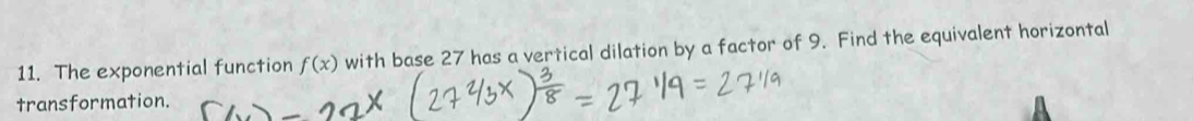 The exponential function f(x) with base 27 has a vertical dilation by a factor of 9. Find the equivalent horizontal 
transformation.