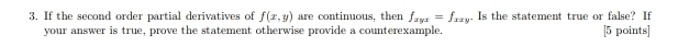 If the second order partial derivatives of f(x,y) are continuous, then f_xyx=f_xxy. Is the statement true or false? If
your answer is true, prove the statement otherwise provide a counterexample, [5 points]