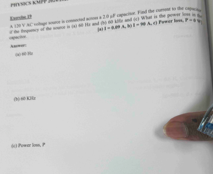 PHYSICS KMPP 2024 
Exercise 19 A 120 V AC voltage source is connected across a 2.0 μF capacitor. Find the current to the capacito 
s the power loss in the 
if the frequency of the source is (a) 60 Hz and (b) 60 kHz and I=90A,c) Power loss, P=0 W] 
[a) I=0.09A,b)
capacitor. 
Answer: 
(a) 60 Hz
(b) 60 KHz
(c) Power loss, P