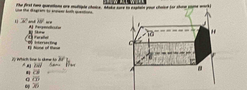 The first two questions are multiple choice. Make sure to esplain your chaice (or show same wark)
Use the diagram to answer both questions.
1) overline AC and overline IU arw
A) Perpendicular
B) Skew
C) Parallel
D Intersecting
E) None of these
2) Which line is skew to overline BP
A) overleftrightarrow DH 8
8) vector CD
C overline CD
0) overline JD