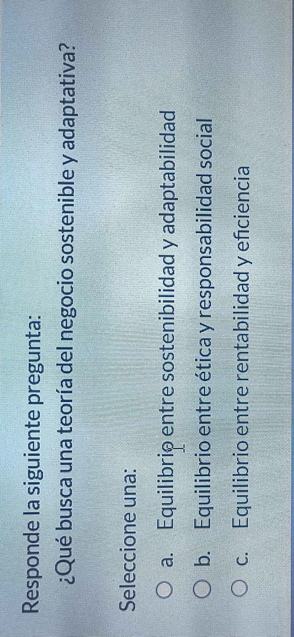 Responde la siguiente pregunta:
¿Qué busca una teoría del negocio sostenible y adaptativa?
Seleccione una:
a. Equilibrio entre sostenibilidad y adaptabilidad
b. Equilibrio entre ética y responsabilidad social
c. Equilibrio entre rentabilidad y efciencia