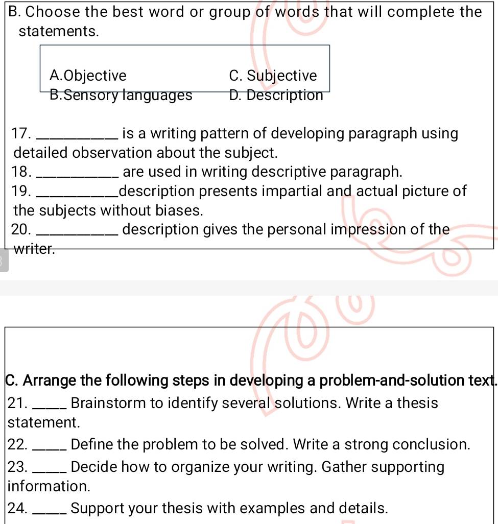 Choose the best word or group of words that will complete the
statements.
A.Objective C. Subjective
B.Sensory languages D. Description
17. _is a writing pattern of developing paragraph using 
detailed observation about the subject.
18._ are used in writing descriptive paragraph.
19. _description presents impartial and actual picture of
the subjects without biases.
20. _description gives the personal impression of the
writer.
C. Arrange the following steps in developing a problem-and-solution text.
21. _Brainstorm to identify several solutions. Write a thesis
statement.
22. _Define the problem to be solved. Write a strong conclusion.
23. _Decide how to organize your writing. Gather supporting
information.
24. _Support your thesis with examples and details.