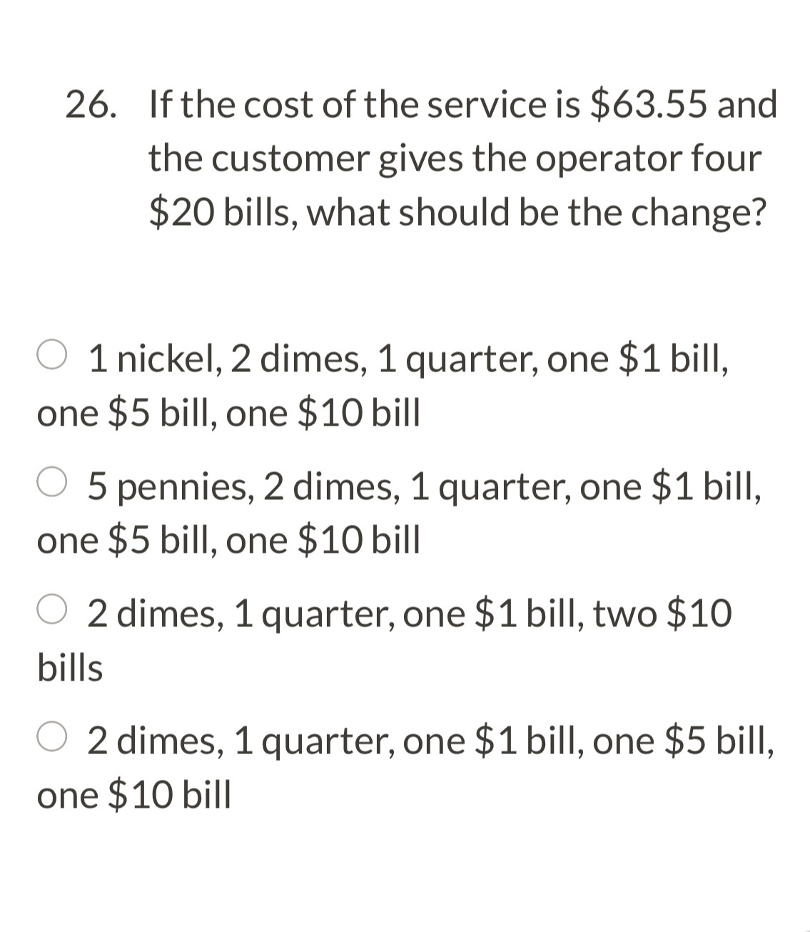 If the cost of the service is $63.55 and
the customer gives the operator four
$20 bills, what should be the change?
1 nickel, 2 dimes, 1 quarter, one $1 bill,
one $5 bill, one $10 bill
5 pennies, 2 dimes, 1 quarter, one $1 bill,
one $5 bill, one $10 bill
2 dimes, 1 quarter, one $1 bill, two $10
bills
2 dimes, 1 quarter, one $1 bill, one $5 bill,
one $10 bill