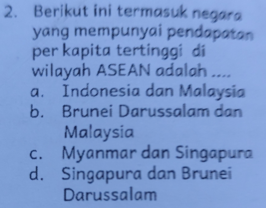 Berikut ini termasuk negara
yang mempunyai pendapatan
per kapita tertinggi di
wilayah ASEAN adalah ....
a. Indonesia dan Malaysia
b. Brunei Darussalam dan
Malaysia
c. Myanmar dan Singapura
d. Singapura dan Brunei
Darussalam