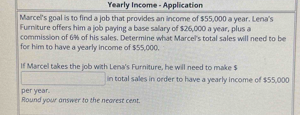 Yearly Income - Application 
Marcel's goal is to find a job that provides an income of $55,000 a year. Lena's 
Furniture offers him a job paying a base salary of $26,000 a year, plus a 
commission of 6% of his sales. Determine what Marcel's total sales will need to be 
for him to have a yearly income of $55,000. 
If Marcel takes the job with Lena's Furniture, he will need to make $
in total sales in order to have a yearly income of $55,000
per year. 
Round your answer to the nearest cent.