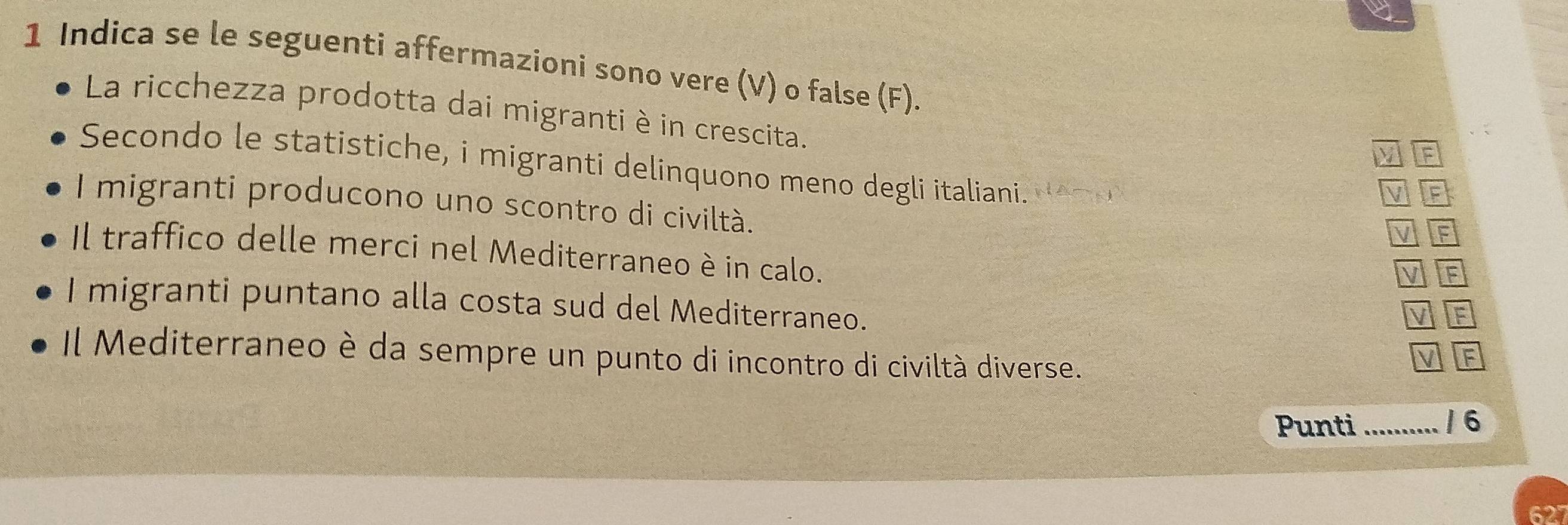 Indica se le seguenti affermazioni sono vere (V) o false (F). 
La ricchezza prodotta dai migranti è in crescita. 
M 
Secondo le statistiche, i migranti delinquono meno degli italiani. NATN 
M If 
I migranti producono uno scontro di civiltà. 
M F 
Il traffico delle merci nel Mediterraneo è in calo. 
F 
I migranti puntano alla costa sud del Mediterraneo. 
V F 
Il Mediterraneo è da sempre un punto di incontro di civiltà diverse. 
V F 
Punti .......... /6 
62