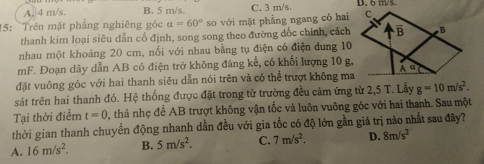 A. 4 m/s. B. 5 m/s. C. 3 m/s.
D. 6 m/s.
15:  Trên mặt phẳng nghiêng góc alpha =60° so với mặt phẳng ngang có hai
thanh kim loại siêu dẫn cố định, song song theo đường dốc chính, cách
nhau một khoảng 20 cm, nối với nhau bằng tụ điện có điện dung 10
mF. Đoạn dây dẫn AB có điện trở không đáng kể, có khối lượng 10 g,
đặt vuông góc với hai thanh siêu dẫn nói trên và có thể trượt không ma
sát trên hai thanh đó. Hệ thống được đặt trong từ trường đều cảm ứng từ 2,5 T. Lấy g=10m/s^2.
Tại thời điểm t=0 , thả nhẹ để AB trượt không vận tốc và luôn vuông góc với hai thanh. Sau một
thời gian thanh chuyển động nhanh dần đều với gia tốc có độ lớn gần giá trị nào nhất sau đây?
D. 8m/s^2
A. 16m/s^2.
B. 5m/s^2.
C. 7m/s^2.