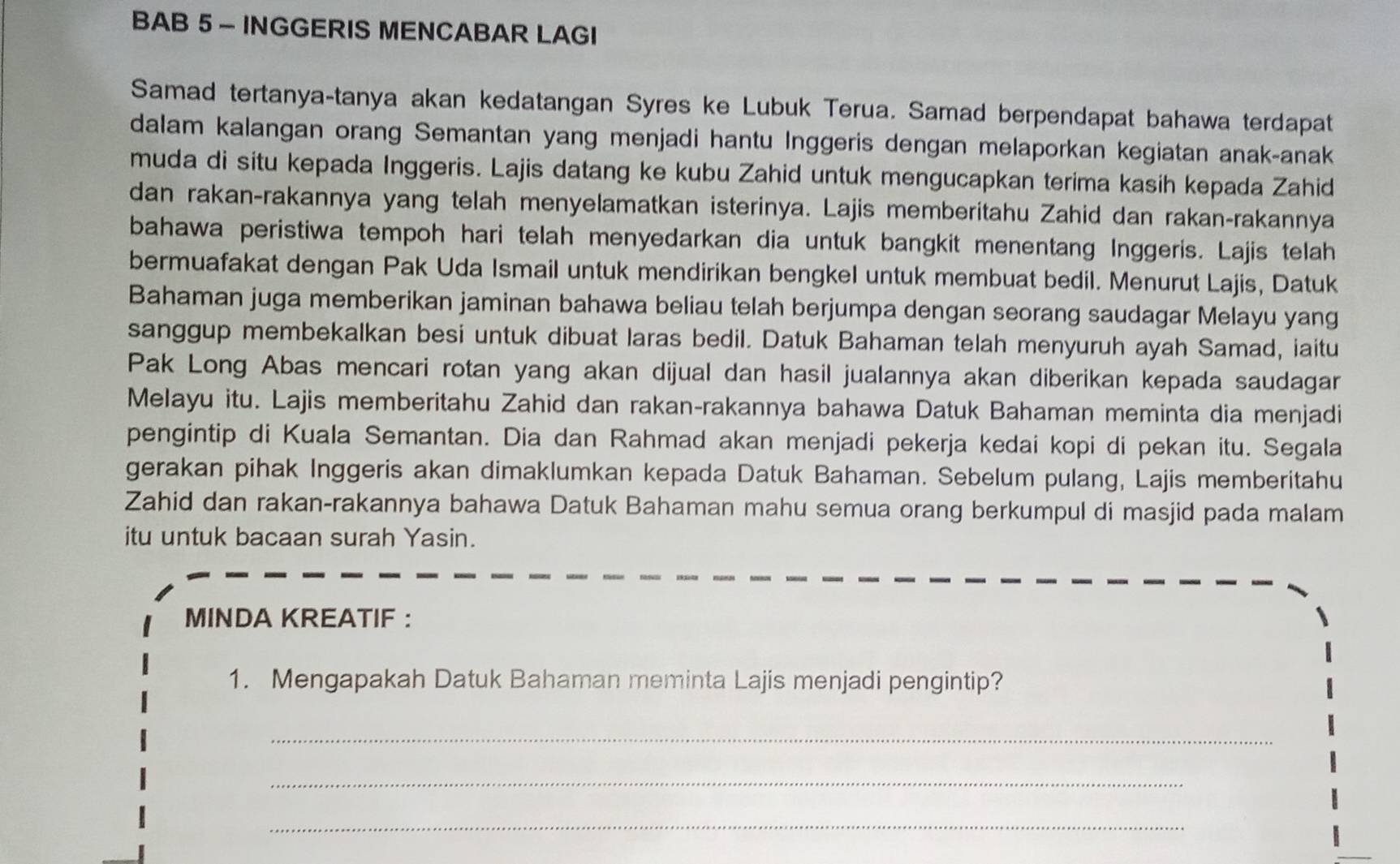 BAB 5- INGGERIS MENCABAR LAGI
Samad tertanya-tanya akan kedatangan Syres ke Lubuk Terua. Samad berpendapat bahawa terdapat
dalam kalangan orang Semantan yang menjadi hantu Inggeris dengan melaporkan kegiatan anak-anak
muda di situ kepada Inggeris. Lajis datang ke kubu Zahid untuk mengucapkan terima kasih kepada Zahid
dan rakan-rakannya yang telah menyelamatkan isterinya. Lajis memberitahu Zahid dan rakan-rakannya
bahawa peristiwa tempoh hari telah menyedarkan dia untuk bangkit menentang Inggeris. Lajis telah
bermuafakat dengan Pak Uda Ismail untuk mendirikan bengkel untuk membuat bedil. Menurut Lajis, Datuk
Bahaman juga memberikan jaminan bahawa beliau telah berjumpa dengan seorang saudagar Melayu yang
sanggup membekalkan besi untuk dibuat laras bedil. Datuk Bahaman telah menyuruh ayah Samad, iaitu
Pak Long Abas mencari rotan yang akan dijual dan hasil jualannya akan diberikan kepada saudagar
Melayu itu. Lajis memberitahu Zahid dan rakan-rakannya bahawa Datuk Bahaman meminta dia menjadi
pengintip di Kuala Semantan. Dia dan Rahmad akan menjadi pekerja kedai kopi di pekan itu. Segala
gerakan pihak Inggeris akan dimaklumkan kepada Datuk Bahaman. Sebelum pulang, Lajis memberitahu
Zahid dan rakan-rakannya bahawa Datuk Bahaman mahu semua orang berkumpul di masjid pada malam
itu untuk bacaan surah Yasin.
MINDA KREATIF ：
1. Mengapakah Datuk Bahaman meminta Lajis menjadi pengintip?
_
_
_